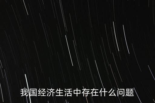 中國經(jīng)濟(jì)有什么問題，我國經(jīng)濟(jì)生活中存在什么問題
