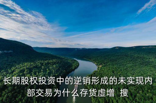 長期股權(quán)投資中的逆銷形成的未實(shí)現(xiàn)內(nèi)部交易為什么存貨虛增  搜