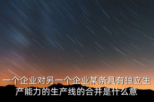 產(chǎn)能合作什么意思，一個企業(yè)對另一個企業(yè)某條具有獨(dú)立生產(chǎn)能力的生產(chǎn)線的合并是什么意