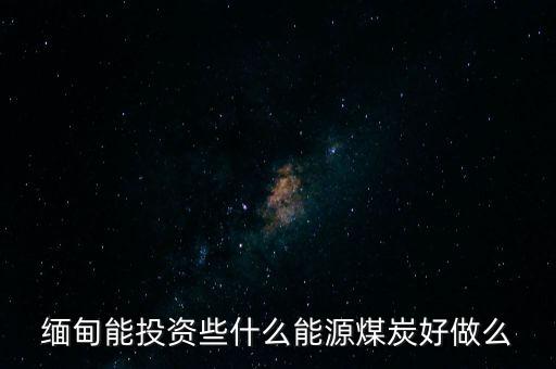 緬甸能投資些什么能源煤炭好做么