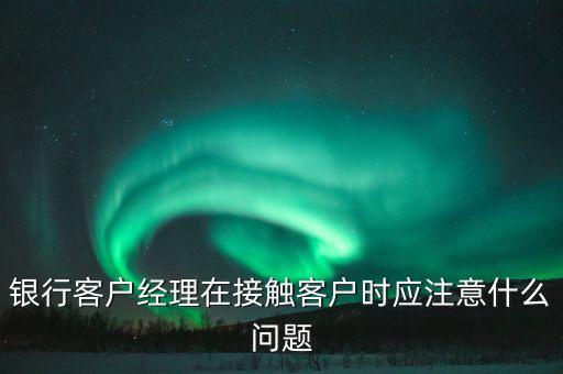 銀行客戶經(jīng)理在接觸客戶時應注意什么問題