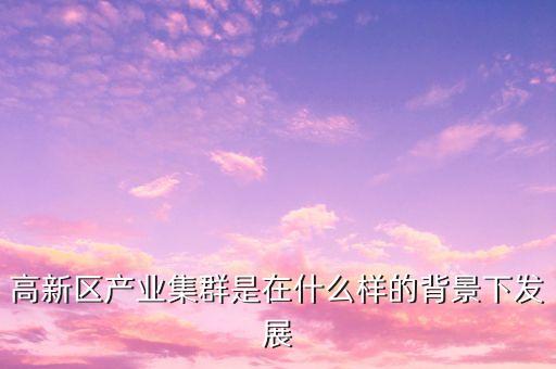 2015年?yáng)|豐縣鹿產(chǎn)業(yè)集群是指什么，高新區(qū)產(chǎn)業(yè)集群是在什么樣的背景下發(fā)展