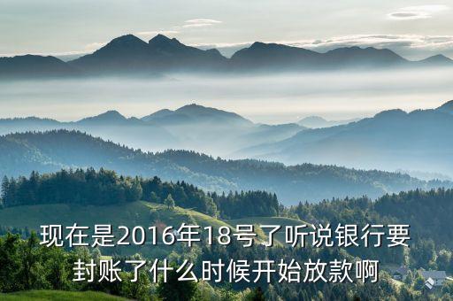 現(xiàn)在是2016年18號了聽說銀行要封賬了什么時候開始放款啊
