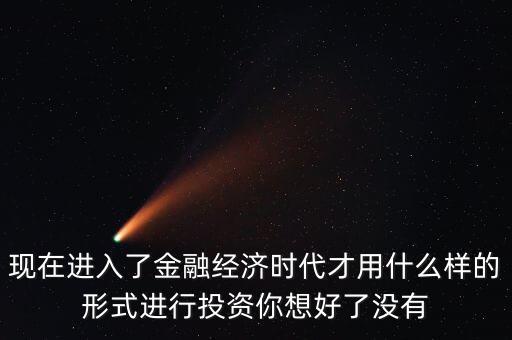 什么是全球金融經濟時代，現(xiàn)在進入了金融經濟時代才用什么樣的形式進行投資你想好了沒有
