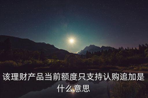 為什么有些客戶會(huì)追加認(rèn)購(gòu)相關(guān)的理財(cái)產(chǎn)品，該理財(cái)產(chǎn)品當(dāng)前額度只支持認(rèn)購(gòu)追加是什么意思