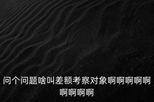 差額考察是什么意思，問個(gè)問題啥叫差額考察對象啊啊啊啊啊啊啊啊啊