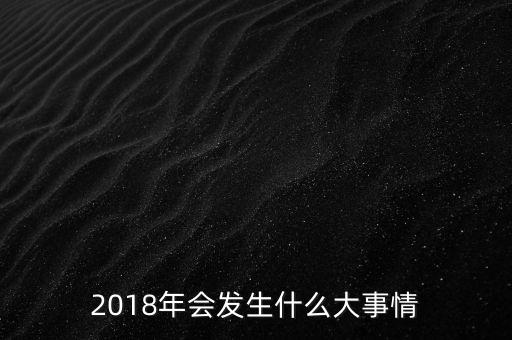 2018年會發(fā)生什么事，2018年會發(fā)升什么大事