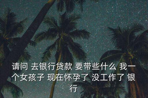 請(qǐng)問(wèn) 去銀行貸款 要帶些什么 我一個(gè)女孩子 現(xiàn)在懷孕了 沒(méi)工作了 銀行