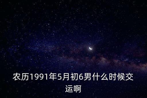 農(nóng)歷1991年5月初6男什么時候交運啊