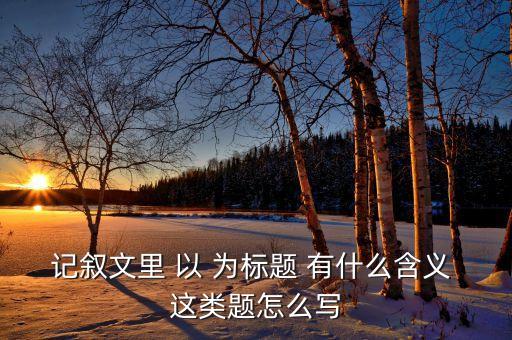 記敘文里 以 為標(biāo)題 有什么含義 這類題怎么寫
