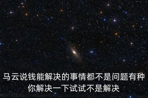 馬云說(shuō)錢(qián)能解決的事情都不是問(wèn)題有種你解決一下試試不是解決
