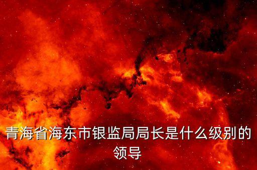 保監(jiān)會主席什么級別，青海省海東市銀監(jiān)局局長是什么級別的領(lǐng)導(dǎo)