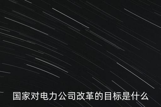 中國電建為什么要改革，國家對電力公司改革的目標(biāo)是什么