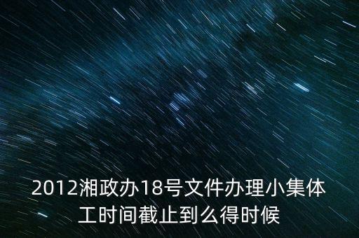 18號文件什么時候到期，2012湘政辦18號文件辦理小集體工時間截止到么得時候
