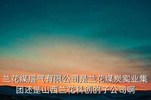 蘭花科創(chuàng)經(jīng)營什么，蘭花煤層氣有限公司是蘭花煤炭實業(yè)集團還是山西蘭花科創(chuàng)的子公司啊