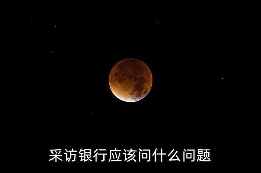 拜訪銀行需要問什么，訪談銀行工作人員該問什么問題