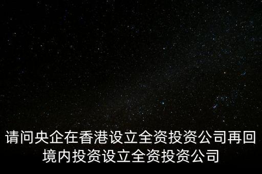 央企的投資公司是什么性質(zhì)，請問央企在香港設(shè)立全資投資公司再回境內(nèi)投資設(shè)立全資投資公司