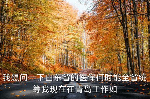山東省市區(qū)社保什么時候全省統(tǒng)籌，我想問一下山東省的醫(yī)保何時能全省統(tǒng)籌我現(xiàn)在在青島工作如