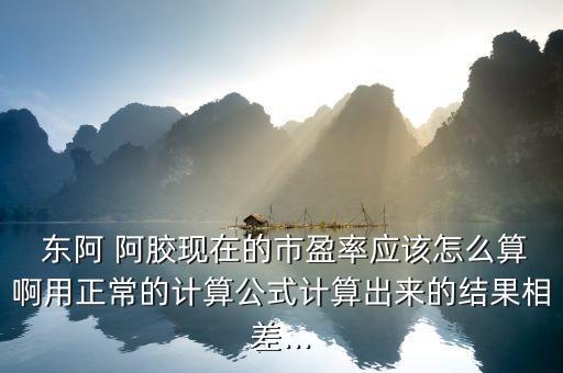  東阿 阿膠現(xiàn)在的市盈率應(yīng)該怎么算啊用正常的計(jì)算公式計(jì)算出來(lái)的結(jié)果相差...