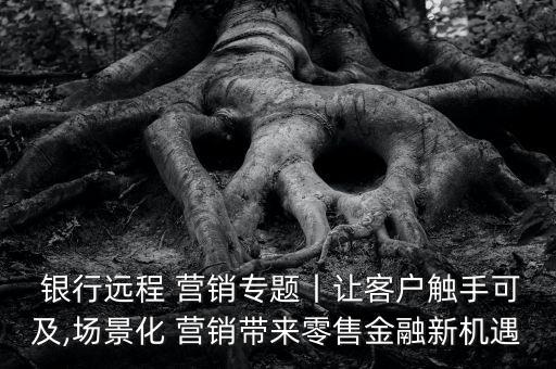  銀行遠程 營銷專題丨讓客戶觸手可及,場景化 營銷帶來零售金融新機遇