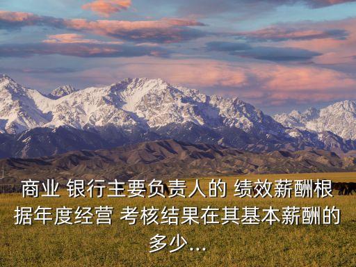 商業(yè) 銀行主要負(fù)責(zé)人的 績效薪酬根據(jù)年度經(jīng)營 考核結(jié)果在其基本薪酬的多少...