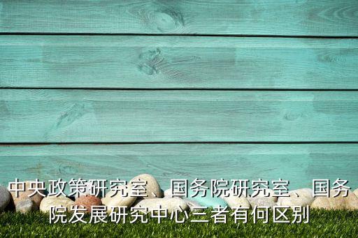 中央政策研究室、國務(wù)院研究室、國務(wù)院發(fā)展研究中心三者有何區(qū)別