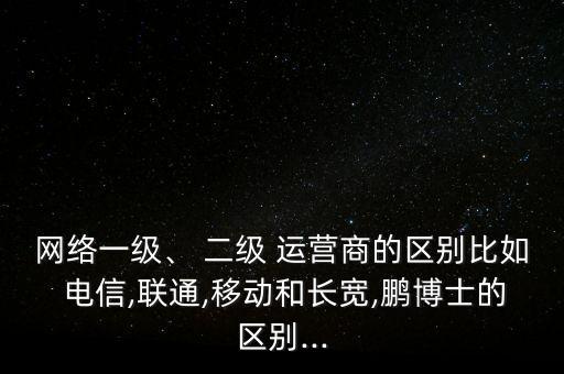 網(wǎng)絡一級、 二級 運營商的區(qū)別比如 電信,聯(lián)通,移動和長寬,鵬博士的區(qū)別...