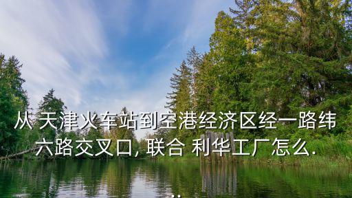 從 天津火車(chē)站到空港經(jīng)濟(jì)區(qū)經(jīng)一路緯六路交叉口, 聯(lián)合 利華工廠(chǎng)怎么...
