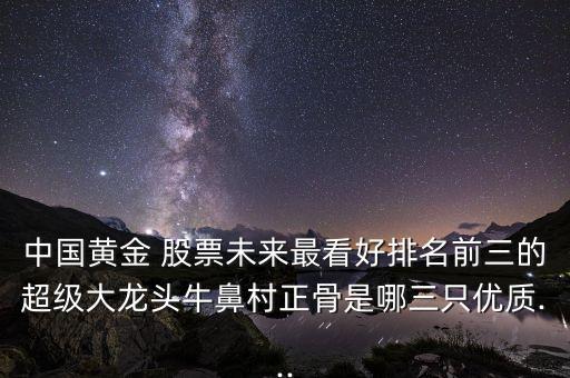 中國黃金 股票未來最看好排名前三的超級大龍頭牛鼻村正骨是哪三只優(yōu)質...