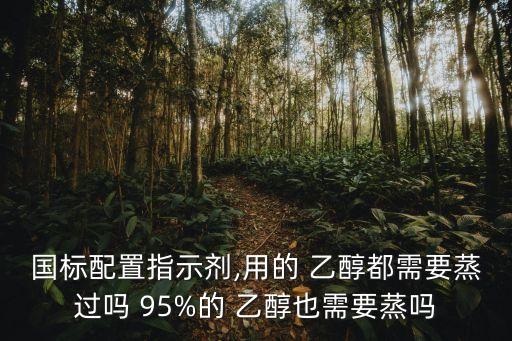 國(guó)標(biāo)配置指示劑,用的 乙醇都需要蒸過(guò)嗎 95%的 乙醇也需要蒸嗎