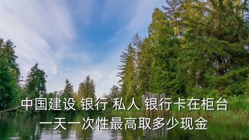 中國(guó)建設(shè) 銀行 私人 銀行卡在柜臺(tái)一天一次性最高取多少現(xiàn)金