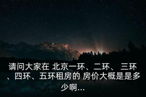 請問大家在 北京一環(huán)、二環(huán)、 三環(huán)、四環(huán)、五環(huán)租房的 房價(jià)大概是是多少啊...