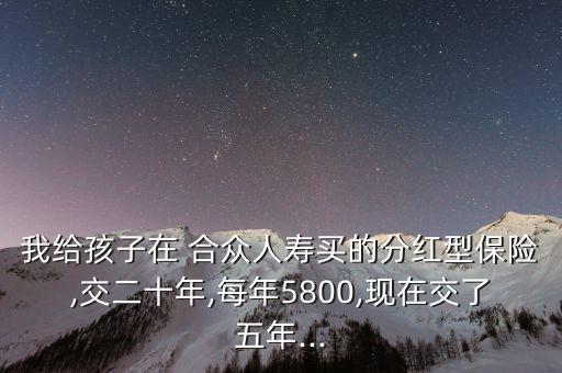 我給孩子在 合眾人壽買的分紅型保險,交二十年,每年5800,現在交了五年...