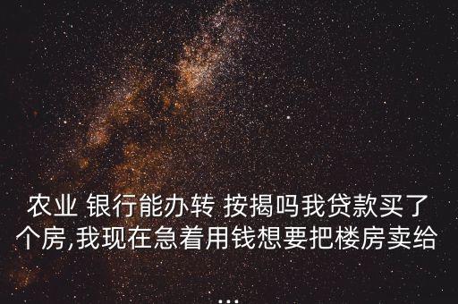 農業(yè) 銀行能辦轉 按揭嗎我貸款買了個房,我現(xiàn)在急著用錢想要把樓房賣給...