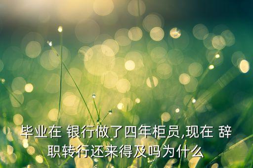畢業(yè)在 銀行做了四年柜員,現(xiàn)在 辭職轉行還來得及嗎為什么