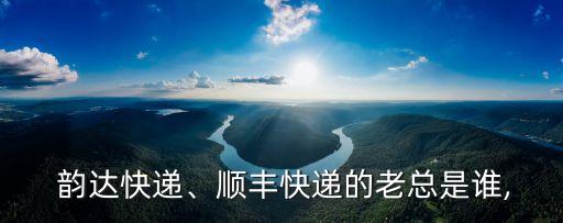  韻達(dá)快遞、順豐快遞的老總是誰(shuí),