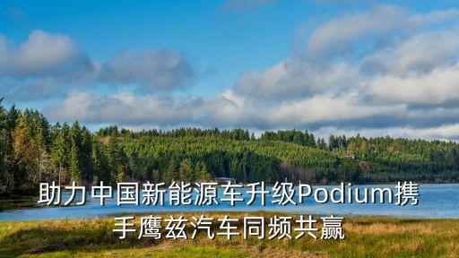 助力中國(guó)新能源車(chē)升級(jí)Podium攜手鷹茲汽車(chē)同頻共贏