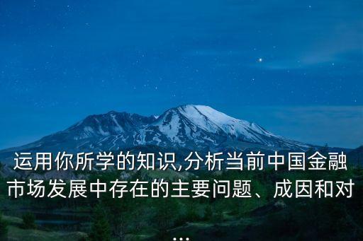 運用你所學(xué)的知識,分析當前中國金融市場發(fā)展中存在的主要問題、成因和對...