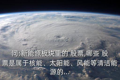 問:新能源板塊里的 股票,哪些 股票是屬于核能、太陽能、風(fēng)能等清潔能源的...