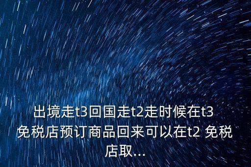 出境走t3回國(guó)走t2走時(shí)候在t3 免稅店預(yù)訂商品回來(lái)可以在t2 免稅店取...