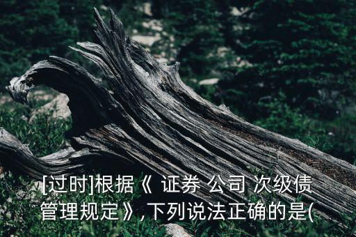 [過時]根據(jù)《 證券 公司 次級債管理規(guī)定》,下列說法正確的是(