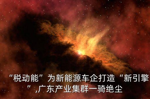 “稅動(dòng)能”為新能源車(chē)企打造“新引擎”,廣東產(chǎn)業(yè)集群一騎絕塵