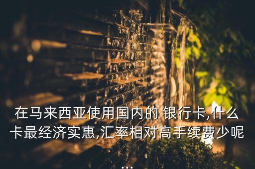 在馬來西亞使用國內(nèi)的 銀行卡,什么卡最經(jīng)濟(jì)實(shí)惠,匯率相對(duì)高手續(xù)費(fèi)少呢...