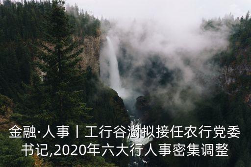 金融·人事丨工行谷澍擬接任農(nóng)行黨委書(shū)記,2020年六大行人事密集調(diào)整
