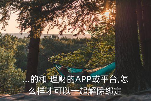 ...的和 理財(cái)?shù)腁PP或平臺(tái),怎么樣才可以一起解除綁定