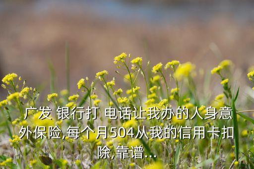  廣發(fā) 銀行打 電話讓我辦的人身意外保險(xiǎn),每個(gè)月504從我的信用卡扣除,靠譜...