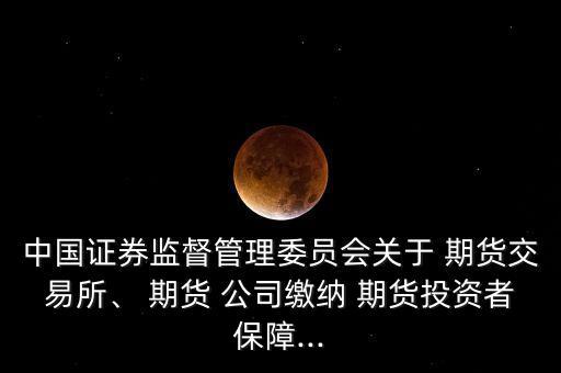 中國證券監(jiān)督管理委員會關于 期貨交易所、 期貨 公司繳納 期貨投資者保障...