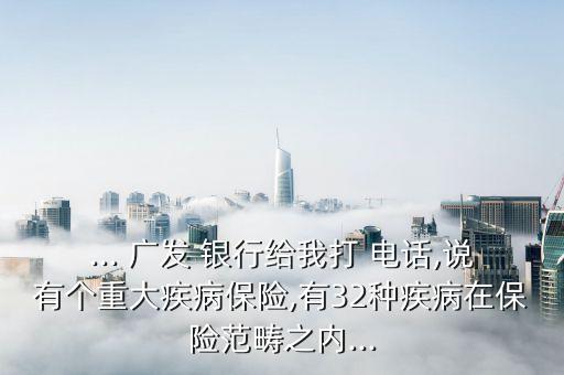 ... 廣發(fā) 銀行給我打 電話,說有個(gè)重大疾病保險(xiǎn),有32種疾病在保險(xiǎn)范疇之內(nèi)...