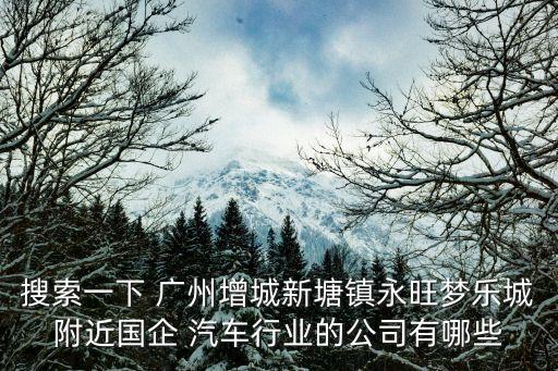 搜索一下 廣州增城新塘鎮(zhèn)永旺夢(mèng)樂城附近國(guó)企 汽車行業(yè)的公司有哪些