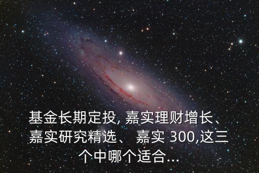  基金長(zhǎng)期定投, 嘉實(shí)理財(cái)增長(zhǎng)、 嘉實(shí)研究精選、 嘉實(shí) 300,這三個(gè)中哪個(gè)適合...